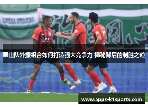泰山队外援组合如何打造强大竞争力 揭秘背后的制胜之道