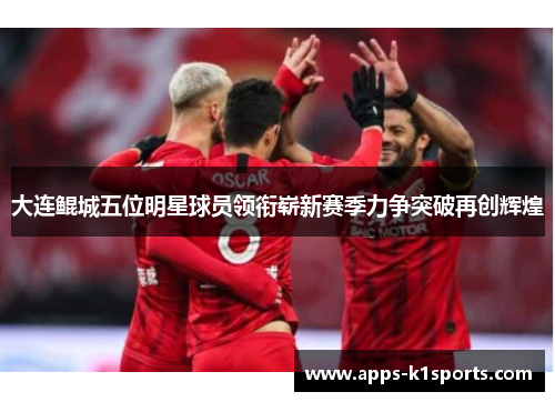 大连鲲城五位明星球员领衔崭新赛季力争突破再创辉煌