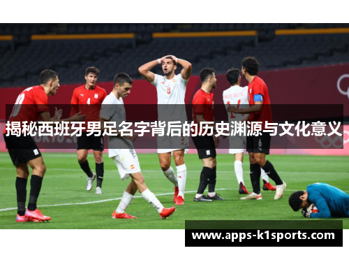 揭秘西班牙男足名字背后的历史渊源与文化意义