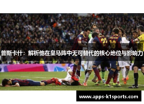 普斯卡什：解析他在皇马阵中无可替代的核心地位与影响力